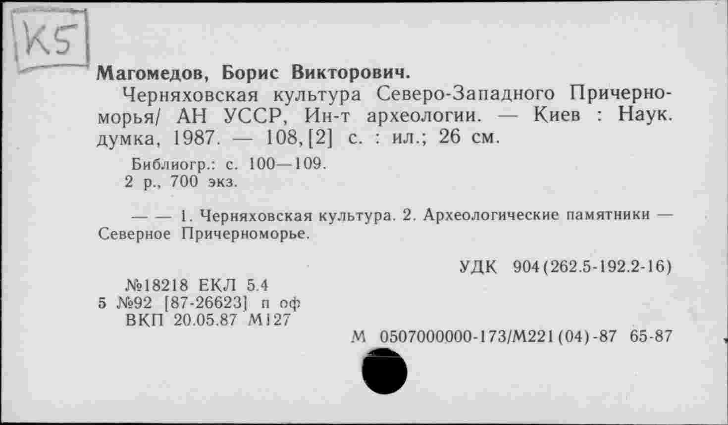 ﻿Магомедов, Борис Викторович.
Черняховская культура Северо-Западного Причерноморья/ АН УССР, Ин-т археологии. — Киев : Наук, думка, 1987. — 108, [2] с. : ил.; 26 см.
Библиогр.: с. 100—109.
2 р., 700 экз.
--------1. Черняховская культура. 2. Археологические памятники — Северное Причерноморье.
№18218 ЕКЛ 5.4
5 №92 [87-26623] п оф ВКП 20.05.87 Ml27
УДК 904(262.5-192.2-16)
М 0507000000-173/М221 (04)-87 65-87